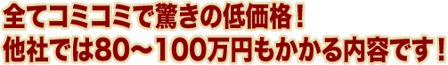 全てコミコミで驚きの低価格！ 他社では80～100万円もかかる内容です！