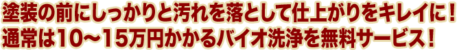 塗装の前にしっかりと汚れを落として仕上がりをキレイに！ 通常は10～15万円かかるバイオ洗浄を無料サービス！