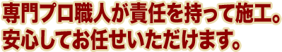 専門プロ職人が責任を持って施工。 安心してお任せいただけます。