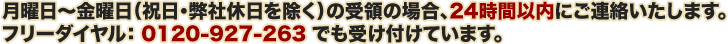 月曜日～金曜日（祝日・弊社休日を除く）の受領の場合、24時間以内にご連絡いたします。 フリーダイヤル：0120-927-263でも受け付けています。